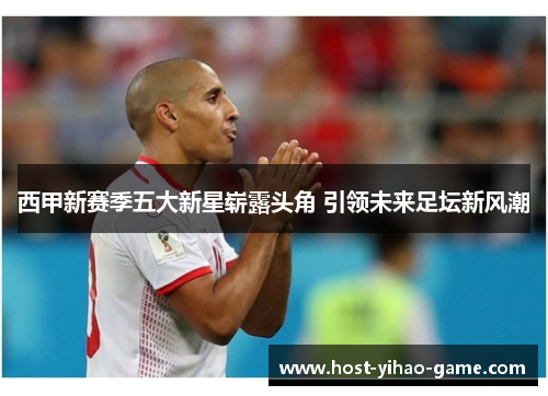 西甲新赛季五大新星崭露头角 引领未来足坛新风潮