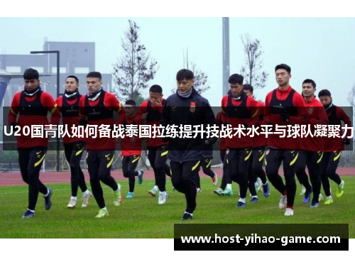 U20国青队如何备战泰国拉练提升技战术水平与球队凝聚力