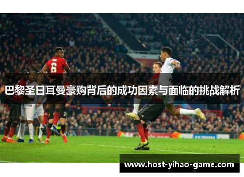 巴黎圣日耳曼豪购背后的成功因素与面临的挑战解析
