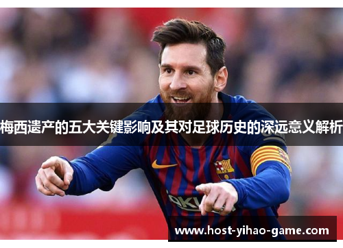 梅西遗产的五大关键影响及其对足球历史的深远意义解析
