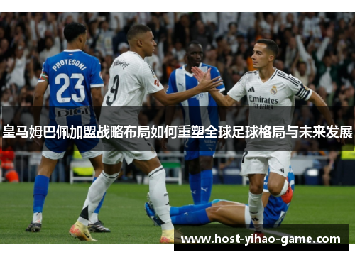 皇马姆巴佩加盟战略布局如何重塑全球足球格局与未来发展