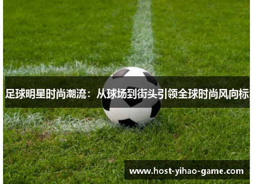 足球明星时尚潮流:从球场到街头引领全球时尚风向标 足球明星时尚潮流:从球场到街头引领全球时尚风向标